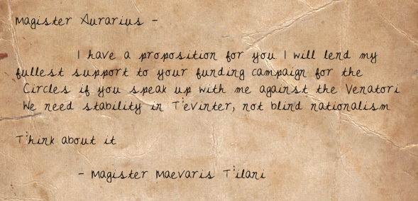 Magister Aurarius —  I have a proposition for you. I will lend my fullest support to your funding campaign for the Circles if you speak up with me against the Venatori. We need stability in Tevinter, not blind nationalism.  Think about it.  — Magister Maevaris Tilani